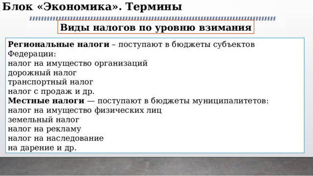 Блок «Экономика». Термины   Виды налогов по уровню взимания Региональные налоги – поступают в бюджеты субъектов Федерации: налог на имущество организаций дорожный налог транспортный налог налог с продаж и др. Местные налоги — поступают в бюджеты муниципалитетов: налог на имущество физических лиц земельный налог налог на рекламу налог на наследование на дарение и др. 