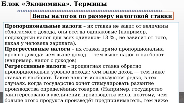 Блок «Экономика». Термины   Виды налогов по размеру налоговой ставки Пропорциональные налоги – их ставка не завит от величины облагаемого дохода, они всегда одинаковые (например, подоходный налог для всех одинаков- 13 %., не зависит от того, какая у человека зарплата). Прогрессивные налоги – их ставка прямо пропорциональна уровню дохода: чем выше доход — тем выше налог и наоборот (например, налог с доходов) Регрессивные налоги – процентная ставка обратно пропорциональна уровню дохода: чем выше доход — тем ниже ставка и наоборот. Такие налоги используются редко, в тех случаях, когда государство хочет стимулировать развитие производства определённых товаров. (Например, государство заинтересовано в увеличении производства мяса, поэтому, чем больше этого продукта произведёт предприниматель, тем ниже будет его налоговая ставка.) 