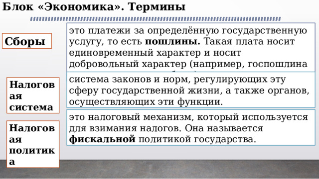 Блок «Экономика». Термины   это платежи за определённую государственную услугу, то есть пошлины. Такая плата носит единовременный характер и носит добровольный характер (например, госпошлина за техосмотр автомобиля) Сборы система законов и норм, регулирующих эту сферу государственной жизни, а также органов, осуществляющих эти функции. Налоговая система это налоговый механизм, который используется для взимания налогов. Она называется фискальной политикой государства. Налоговая политика 