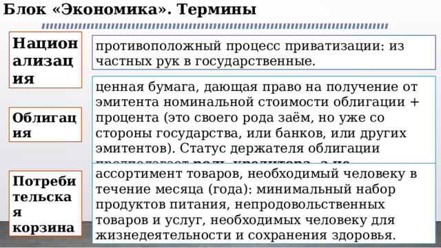 Блок «Экономика». Термины   Национализация противоположный процесс приватизации: из частных рук в государственные. ценная бумага, дающая право на получение от эмитента номинальной стоимости облигации + процента (это своего рода заём, но уже со стороны государства, или банков, или других эмитентов). Статус держателя облигации предполагает роль кредитора, а не собственника Облигация ассортимент товаров, необходимый человеку в течение месяца (года): минимальный набор продуктов питания, непродовольственных товаров и услуг, необходимых человеку для жизнедеятельности и сохранения здоровья. Потребительская корзина 