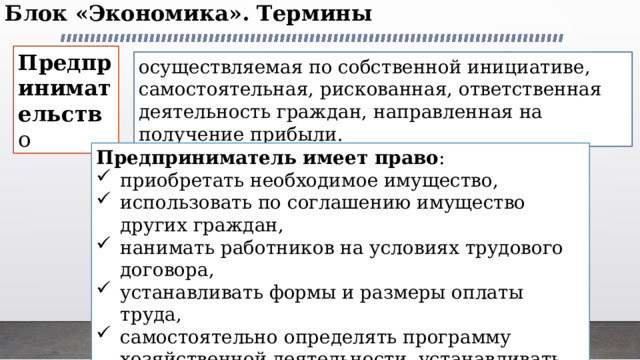 Блок «Экономика». Термины   Предпринимательств о осуществляемая по собственной инициативе, самостоятельная, рискованная, ответственная деятельность граждан, направленная на получение прибыли. Предприниматель имеет право : приобретать необходимое имущество, использовать по соглашению имущество других граждан, нанимать работников на условиях трудового договора, устанавливать формы и размеры оплаты труда, самостоятельно определять программу хозяйственной деятельности, устанавливать цены, свободно распоряжаться прибылью. 