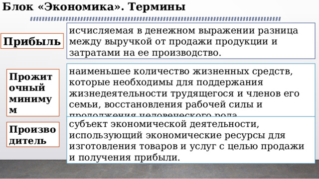 Блок «Экономика». Термины   исчисляемая в денежном выражении разница между выручкой от продажи продукции и затратами на ее производство. Прибыль наименьшее количество жизненных средств, которые необходимы для поддержания жизнедеятельности трудящегося и членов его семьи, восстановления рабочей силы и продолжения человеческого рода. Прожиточный минимум субъект экономической деятельности, использующий экономические ресурсы для изготовления товаров и услуг с целью продажи и получения прибыли. Производитель 