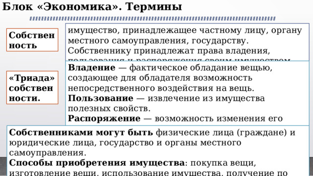 Блок «Экономика». Термины   имущество, принадлежащее частному лицу, органу местного самоуправления, государству. Собственнику принадлежат права владения, пользования и распоряжения своим имуществом. Собственность Владение — фактическое обладание вещью, создающее для обладателя возможность непосредственного воздействия на вещь. Пользование — извлечение из имущества полезных свойств. Распоряжение — возможность изменения его принадлежности, состояния, назначения. «Триада» собственности. Собственниками могут быть физические лица (граждане) и юридические лица, государство и органы местного самоуправления. Способы приобретения имущества : покупка вещи, изготовление вещи, использование имущества, получение по наследству или в подарок и т. д. 