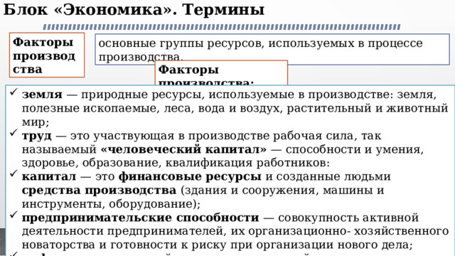 Блок «Экономика». Термины   Факторы производства основные группы ресурсов, используемых в процессе производства, Факторы производства: земля — природные ресурсы, используемые в производстве: земля, полезные ископаемые, леса, вода и воздух, растительный и животный мир; труд — это участвующая в производстве рабочая сила, так называемый «человеческий капитал» — способности и умения, здоровье, образование, квалификация работников: капитал — это финансовые ресурсы и созданные людьми средства производства (здания и сооружения, машины и инструменты, оборудование); предпринимательские способности — совокупность активной деятельности предпринимателей, их организационно- хозяйственного новаторства и готовности к риску при организации нового дела; информаци я — важный ресурс, используемый в экономических процессах. Это прежде всего знания, сообщения, данные, используемые в процессе анализа и выработки экономических и управленческих решений и т. д. 