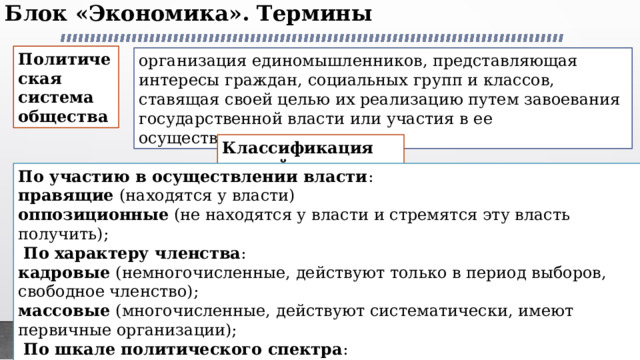 Блок «Экономика». Термины   Политическая система общества организация единомышленников, представляющая интересы граждан, социальных групп и классов, ставящая своей целью их реализацию путем завоевания государственной власти или участия в ее осуществлении. Классификация партий По участию в осуществлении власти : правящие (находятся у власти) оппозиционные (не находятся у власти и стремятся эту власть получить);   По характеру членства : кадровые (немногочисленные, действуют только в период выборов, свободное членство); массовые (многочисленные, действуют систематически, имеют первичные организации);   По шкале политического спектра : левые (за реформы, социальную защиту трудящихся, за вытеснение частного сектора), центристские (за компромисс, сотрудничество), правые (за сильное государство, охрану частной собственности, за стабильность). 