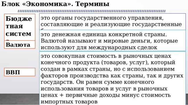 Блок «Экономика». Термины   это органы государственного управления, составляющие и реализующие государственные бюджеты Бюджетная система это денежная единица конкретной страны. Валютой называют и мировые деньги, которые используют для международных сделок Валюта это совокупная стоимость в рыночных ценах конечного продукта (товаров, услуг), который создан в рамках страны, но с использованием факторов производства как страны, так и других государств. Он равен сумме конечного использования товаров и услуг в рыночных ценах + первичные доходы минус стоимость импортных товаров ВВП 