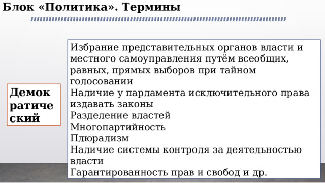 Блок «Политика». Термины   Избрание представительных органов власти и местного самоуправления путём всеобщих, равных, прямых выборов при тайном голосовании Наличие у парламента исключительного права издавать законы Разделение властей Многопартийность Плюрализм Наличие системы контроля за деятельностью власти Гарантированность прав и свобод и др. Демократический 