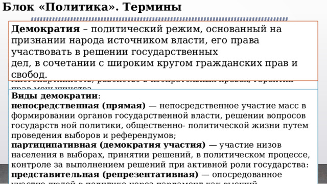 Блок «Политика». Термины   Демократия – политический режим, основанный на признании народа источником власти, его права участвовать в решении государственных дел, в сочетании с широким кругом гражданских прав и свобод. Признаки демократии : принцип разделении властей, многопартийность, равенство в избирательных правах, гарантии прав меньшинства. Виды демократии : непосредственная (прямая) — непосредственное участие масс в формировании органов государственной власти, решении вопросов государств ной политики, общественно- политической жизни путем проведения выборов и референдумов; партиципативная (демократия участия) — участие низов населения в выборах, принятии решений, в политическом процессе, контроле за выполнением решений при активной роли государства: представительная (репрезентативная) — опосредованное участие людей в политике через парламент как высший представительный орган власти в государстве 