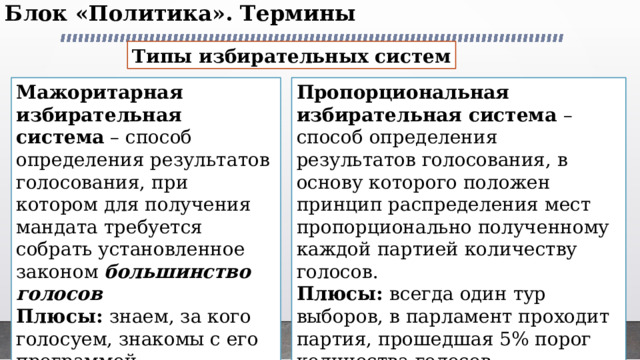 Блок «Политика». Термины   Типы избирательных систем Мажоритарная избирательная система – способ определения результатов голосования, при котором для получения мандата требуется собрать установленное законом большинство голосов Пропорциональная избирательная система – способ определения результатов голосования, в основу которого положен принцип распределения мест пропорционально полученному каждой партией количеству голосов. Плюсы: знаем, за кого голосуем, знакомы с его программой Плюсы: всегда один тур выборов, в парламент проходит партия, прошедшая 5% порог количества голосов. Минусы: возможен второй тур, а это большие затраты. Минусы: не знаем, кого конкретно изберёт  партия в парламент. 