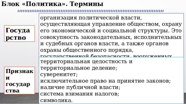 Блок «Политика». Термины   организация политической власти, осуществляющая управление обществом, охрану его экономической и социальной структуры. Это совокупность законодательных, исполнительных и судебных органов власти, а также органов охраны общественного порядка, государственной безопасности, вооруженных сил и пр. Государство территориальная целостность и территориальное деление; суверенитет; исключительное право на принятие законов; наличие публичной власти; система взимания налогов; символика. Признаки государства 