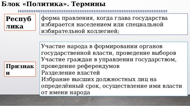 Блок «Политика». Термины   фор­ма правления, когда глава государства избирается населением или специальной избиратель­ной коллегией; Республика Участие народа в формировании органов государственной власти, проведение выборов Участие граждан в управлении государством, проведение референдумов Разделение властей Избрание высших должностных лиц на определённый срок, осуществление ими власти от имени народа Признаки 