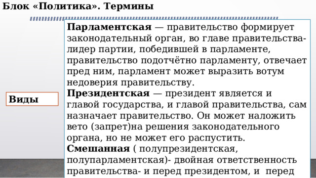 Блок «Политика». Термины   Парламентская — правительство формирует законодательный орган, во главе правительства- лидер партии, победившей в парламенте, правительство подотчётно парламенту, отвечает пред ним, парламент может выразить вотум недоверия правительству. Президентская — президент является и главой государства, и главой правительства, сам назначает правительство. Он может наложить вето (запрет)на решения законодательного органа, но не может его распустить. Смешанная ( полупрезидентская,  полупарламентская)- двойная ответственность правительства- и перед президентом, и  перед парламентом. Президент — глава государства, назначает главу правительства, которого должен утвердить парламент. Виды 