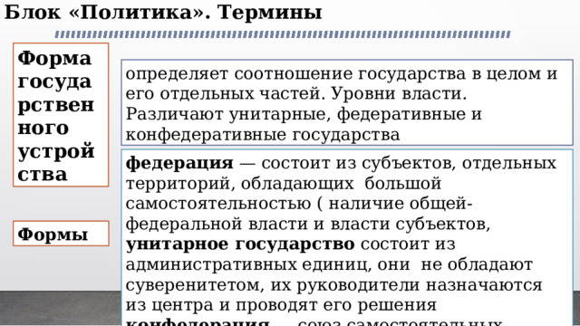 Блок «Политика». Термины   Форма государственного устройства определяет соотношение государства в целом и его отдельных частей. Уровни власти. Различают унитарные, федеративные и конфедеративные государства федерация — состоит из субъектов, отдельных  территорий, обладающих  большой самостоятельностью ( наличие общей- федеральной власти и власти субъектов, унитарное государство состоит из административных единиц, они  не обладают суверенитетом, их руководители назначаются из центра и проводят его решения конфедерация — союз самостоятельных государств для достижения конкретных совместных целей. Формы 