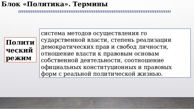 Блок «Политика». Термины   система методов осуществления го­сударственной власти, степень реализации демократиче­ских прав и свобод личности, отношение власти к право­вым основам собственной деятельности, соотношение официальных конституционных и правовых форм с реаль­ной политической жизнью. Политический режим 