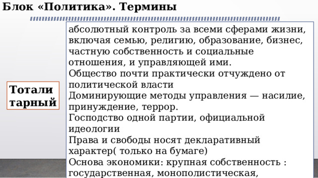 Блок «Политика». Термины   абсолютный контроль за всеми сферами жизни, включая семью, ре­лигию, образование, бизнес, частную собственность и социальные отношения, и управляющей ими. Общество почти практически отчуждено от политической власти Доминирующие методы управления — насилие, принуждение, террор. Господство одной партии, официальной идеологии Права и свободы носят декларативный характер( только на бумаге) Основа экономики: крупная собственность : государственная, монополистическая, общинная. Тоталитарный 