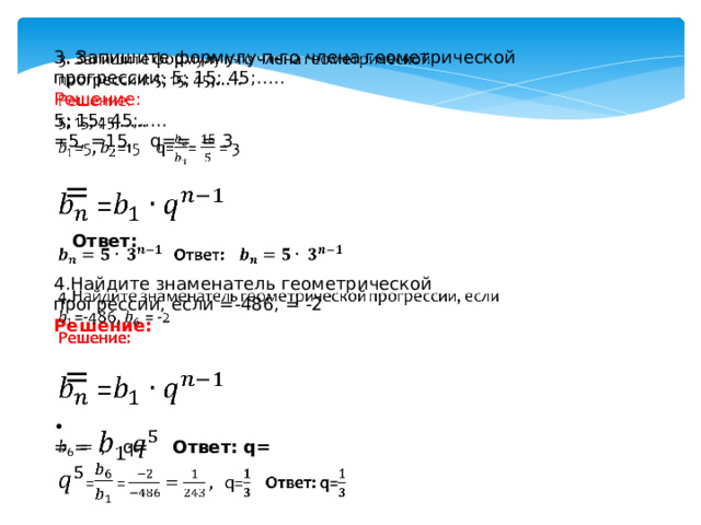 3. Запишите формулу п-го члена геометрической прогрессии: 5; 15; 45;…..   Решение: 5; 15; 45;….. =5, =15 q== = 3  =  Ответ: 4.Найдите знаменатель геометрической прогрессии, если =-486, = -2 Решение:  = ∙ = = , q= Ответ: q= 