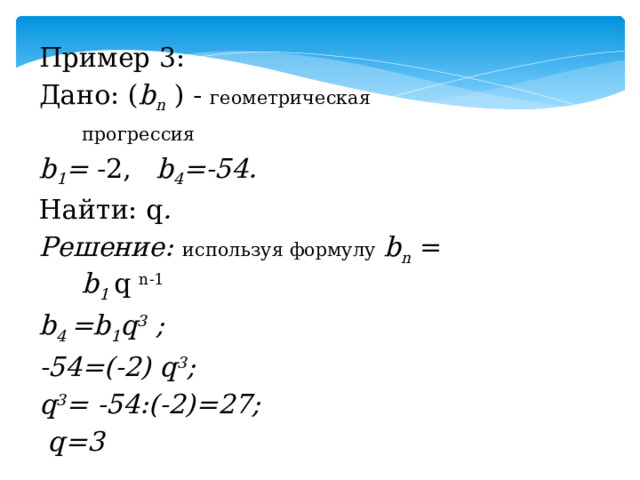 Пример 3: Дано: ( b n ) - геометрическая прогрессия  b 1 = -2, b 4 =-54. Найти: q . Решение: используя формулу  b n = b 1 q n-1 b 4 =b 1 q 3 ; -54=(-2) q 3 ; q 3 = -54:(-2)=27;  q=3  Ответ: 3.  
