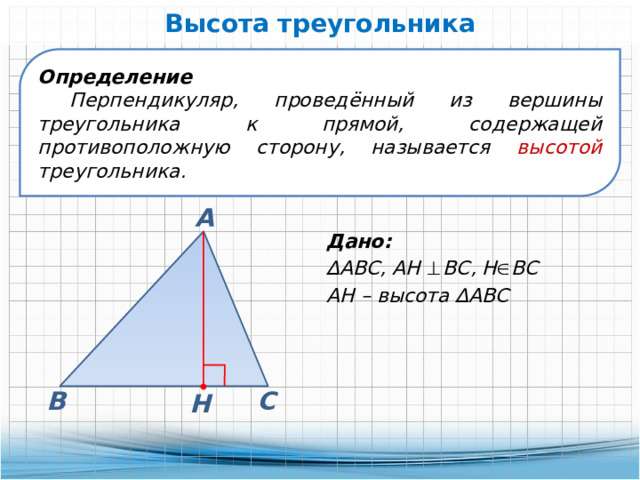 Высота треугольника Определение Перпендикуляр, проведённый из вершины треугольника к прямой, содержащей противоположную сторону, называется высотой треугольника. А Дано: ∆ АВС, АН   ВС, Н  ВС АН – высота ∆АВС В С Н 