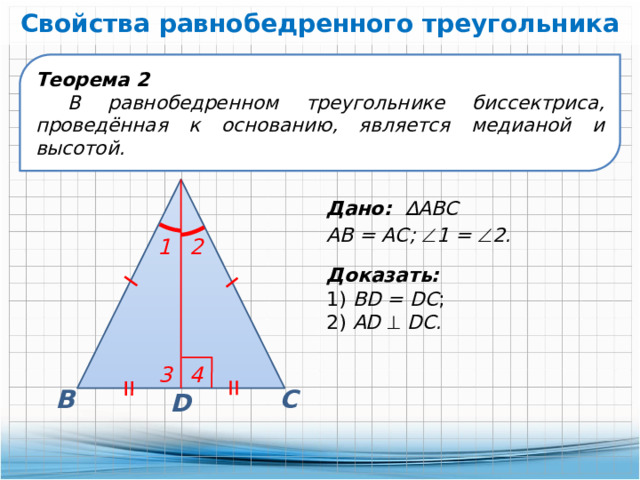 Свойства равнобедренного треугольника Теорема 2 В равнобедренном треугольнике биссектриса, проведённая к основанию, является медианой и высотой. А Дано: ∆АВС АВ = АС;  1 =  2. 2 1 Доказать: 1) BD = DC ; 2) AD    DC. 3 4 С В D 