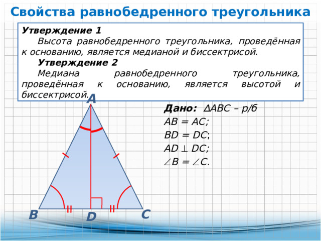 Свойства равнобедренного треугольника Утверждение 1 Высота равнобедренного треугольника, проведённая к основанию, является медианой и биссектрисой. Утверждение 2 Медиана равнобедренного треугольника, проведённая к основанию, является высотой и биссектрисой. А Дано: ∆АВС – р/б АВ = АС; BD = DC ; AD    DC;  В =  С. С В D 