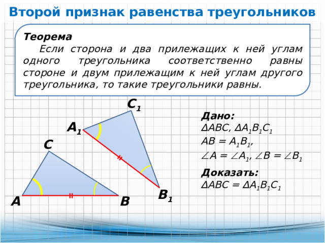 Второй признак равенства треугольников Теорема Если сторона и два прилежащих к ней углам одного треугольника соответственно равны стороне и двум прилежащим к ней углам другого треугольника, то такие треугольники равны. С 1 Дано: ∆ АВС, ∆А 1 В 1 С 1 АВ = А 1 В 1 ,  А =  А 1 ,  В =  В 1 А 1 С Доказать: ∆ АВС = ∆А 1 В 1 С 1 В 1 А В 