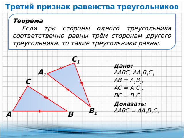 Третий признак равенства треугольников Теорема Если три стороны одного треугольника соответственно равны трём сторонам другого треугольника, то такие треугольники равны. С 1 Дано: ∆ АВС, ∆А 1 В 1 С 1 АВ = А 1 В 1 , АС = А 1 С 1 , ВС = В 1 С 1 А 1 С Доказать: ∆ АВС = ∆А 1 В 1 С 1 В 1 А В 