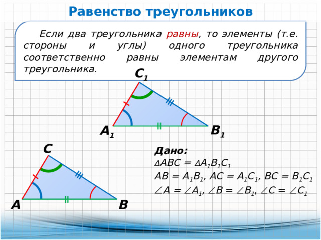 Равенство треугольников Если два треугольника равны , то элементы (т.е. стороны и углы) одного треугольника соответственно равны элементам другого треугольника. С 1 В 1 А 1 С Дано: ∆ АВС = ∆ А 1 В 1 С 1 АВ = А 1 В 1 , АС = А 1 С 1 , ВС = В 1 С 1   А =  А 1 ,  В =  В 1 ,  С =  С 1 А В 