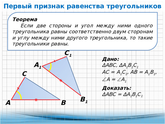 Первый признак равенства треугольников Теорема Если две стороны и угол между ними одного треугольника равны соответственно двум сторонам и углу между ними другого треугольника, то такие треугольники равны. С 1 Дано: ∆ АВС, ∆А 1 В 1 С 1 АС = А 1 С 1 , АВ = А 1 В 1 ,  А =  А 1 А 1 С Доказать: ∆ АВС = ∆А 1 В 1 С 1 В 1 А В 