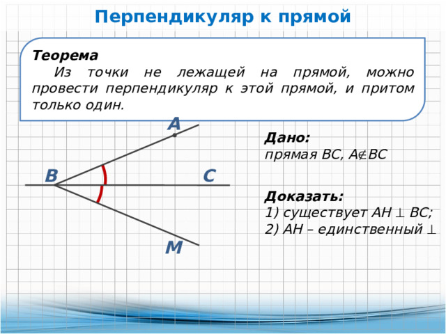 Перпендикуляр к прямой Теорема Из точки не лежащей на прямой, можно провести перпендикуляр к этой прямой, и притом только один. А Дано: прямая ВС, А  ВС С В Доказать: 1) существует АН  ВС; 2) АН – единственный   М 
