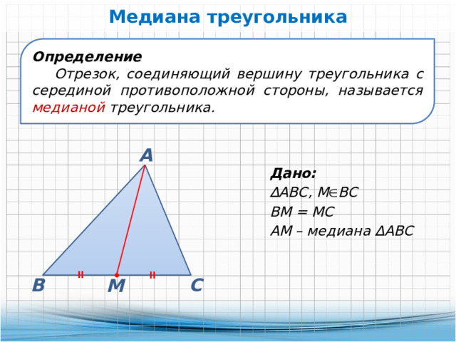 Медиана треугольника Определение Отрезок, соединяющий вершину треугольника с серединой противоположной стороны, называется медианой треугольника. А Дано: ∆ АВС, М  ВС ВМ = МС АМ – медиана ∆АВС В С М 