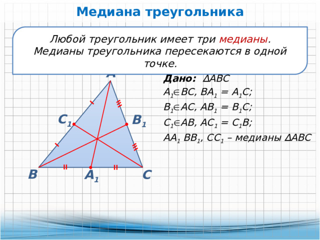 Медиана треугольника Любой треугольник имеет три медианы . Медианы треугольника пересекаются в одной точке. А Дано: ∆АВС А 1  ВС, ВА 1 = А 1 С; В 1  АС, АВ 1 = В 1 С; С 1  АВ, АС 1 = С 1 В; АА 1 ВВ 1 , СС 1 – медианы ∆АВС С 1 В 1 В А 1 С 