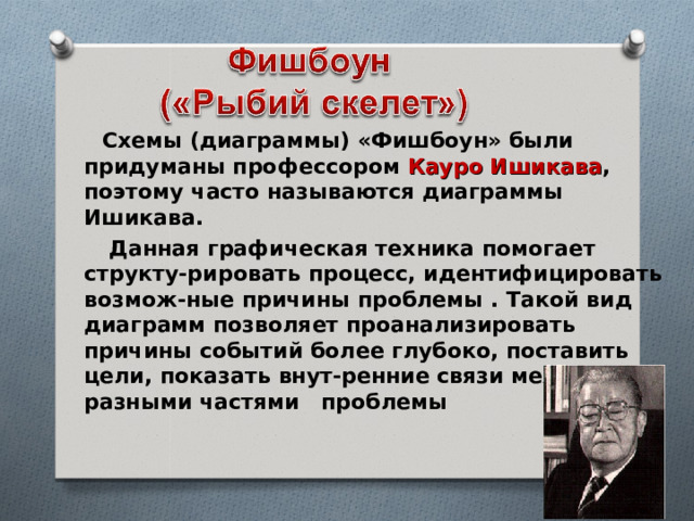  Схемы (диаграммы) «Фишбоун» были придуманы профессором Кауро Ишикава , поэтому часто называются диаграммы Ишикава.  Данная графическая техника помогает структу-рировать процесс, идентифицировать возмож-ные причины проблемы . Такой вид диаграмм позволяет проанализировать причины событий  более глубоко, поставить цели, показать  внут-ренние связи между разными частями проблемы   