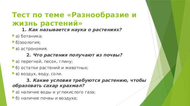 Тест по теме «Разнообразие и жизнь растений»                  1.  Как называется наука о растениях? а) ботаника; б)зоология; в) астрономия.  2.  Что растения получают из почвы? а) перегной, песок, глину; б) остатки растений и животных; в) воздух, воду, соли.  3 . Какие условия требуются растению, чтобы образовать сахар крахмал? а) наличие воды и углекислого газа; б) наличие почвы и воздуха; 