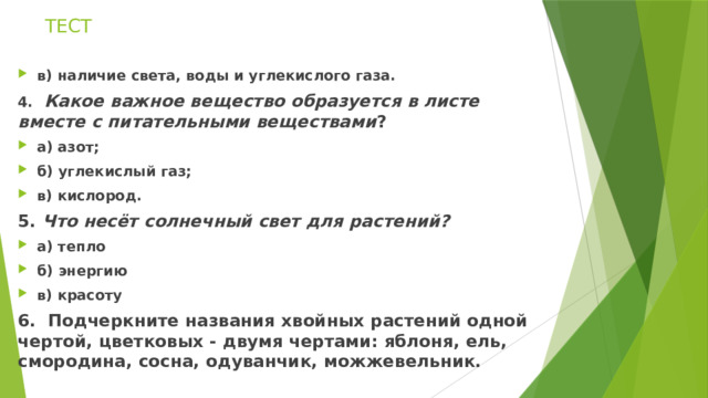 ТЕСТ в) наличие света, воды и углекислого газа. 4.    Какое важное вещество образуется в листе вместе с питательными веществами ? а) азот; б) углекислый газ;                                                         в) кислород. 5.  Что несёт солнечный свет для растений? а) тепло б) энергию в) красоту 6.  Подчеркните названия хвойных растений одной чертой, цветковых - двумя чертами: яблоня, ель, смородина, сосна, одуванчик, можжевельник. 