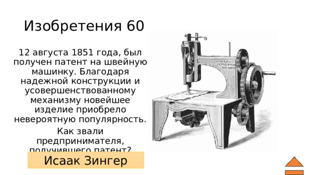 Изобретения 60 12 августа 1851 года, был получен патент на швейную машинку. Благодаря надежной конструкции и усовершенствованному механизму новейшее изделие приобрело невероятную популярность. Как звали предпринимателя, получившего патент? Исаак Зингер 