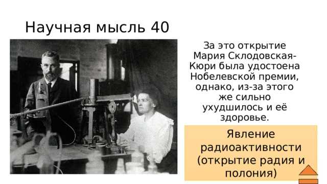 Научная мысль 40 За это открытие Мария Склодовская-Кюри была удостоена Нобелевской премии, однако, из-за этого же сильно ухудшилось и её здоровье. Что открыли супруги Кюри? Явление радиоактивности (открытие радия и полония) 