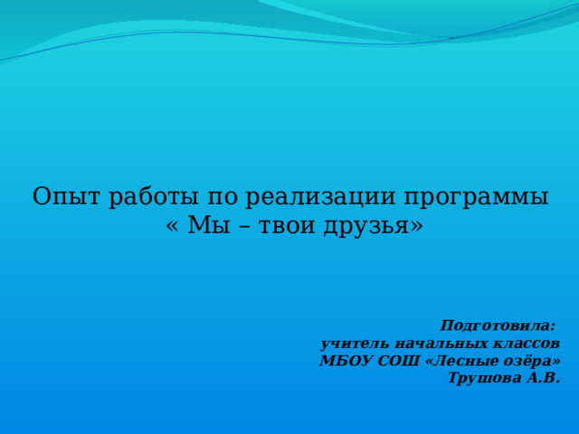 Подготовила: учитель начальных классов МБОУ СОШ «Лесные озёра» Трушова А.В.      Опыт работы по реализации программы  « Мы – твои друзья»   