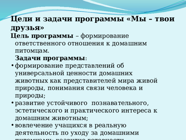 Цели и задачи программы «Мы – твои друзья» Цель программы – формирование ответственного отношения к домашним питомцам.  Задачи программы : формирование представлений об универсальной ценности домашних животных как представителей мира живой природы, понимания связи человека и природы; развитие устойчивого познавательного, эстетического и практического интереса к домашним животным; вовлечение учащихся в реальную деятельность по уходу за домашними питомцами; развитие готовности сочувствовать, сопереживать другому, умения проявлять сочувствие. 