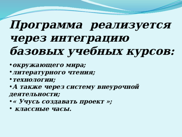 Программа реализуется через интеграцию базовых учебных курсов: окружающего мира; литературного чтения; технологии; А также через систему внеурочной деятельности; « Учусь создавать проект »;  классные часы. 