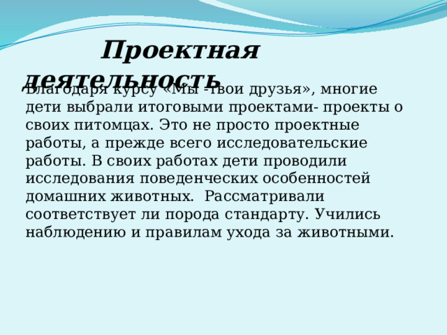  Проектная деятельность Благодаря курсу «Мы -твои друзья», многие дети выбрали итоговыми проектами- проекты о своих питомцах. Это не просто проектные работы, а прежде всего исследовательские работы. В своих работах дети проводили исследования поведенческих особенностей домашних животных. Рассматривали соответствует ли порода стандарту. Учились наблюдению и правилам ухода за животными. 