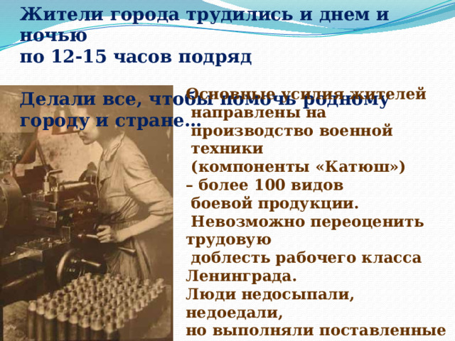 Жители города трудились и днем и ночью по 12-15 часов подряд Делали все, чтобы помочь родному городу и стране… Основные усилия жителей  направлены на  производство военной  техники  (компоненты «Катюш») – более 100 видов  боевой продукции.  Невозможно переоценить трудовую  доблесть рабочего класса Ленинграда. Люди недосыпали, недоедали, но выполняли поставленные перед ними задачи. 