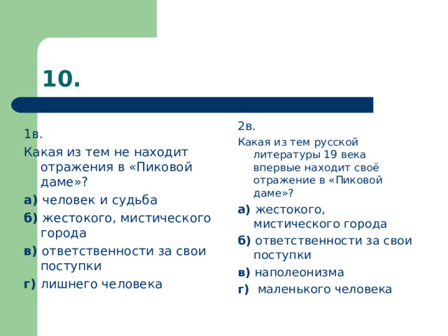 1в. Какая из тем не находит отражения в «Пиковой даме»? а) человек и  судьба б) жестокого, мистического города в) ответственности за свои поступки г) лишнего человека 2в. Какая из тем русской литературы 19 века впервые находит своё отражение в «Пиковой даме»? а) жестокого, мистического города б) ответственности за свои поступки в) наполеонизма г) маленького человека   