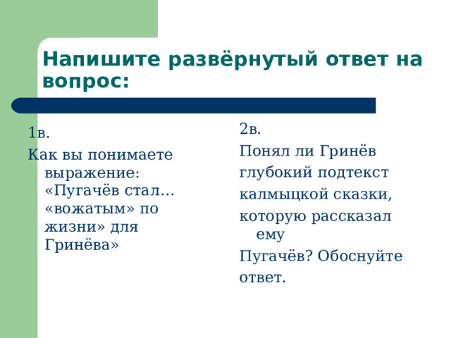 Напишите развёрнутый ответ на вопрос: 1в. Как вы понимаете выражение: «Пугачёв стал… «вожатым» по жизни» для Гринёва» 2в. Понял ли Гринёв глубокий подтекст калмыцкой сказки, которую рассказал ему Пугачёв? Обоснуйте ответ. 