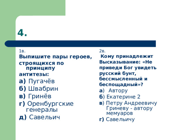 1в. Выпишите пары героев, строящихся по принципу антитезы: а) Пугачёв б) Швабрин в) Гринёв г) Оренбургские генералы д) Савельич 2в.  Кому принадлежит Высказывание: «Не приведи Бог увидеть русский бунт, бессмысленный и беспощадный»? а )  Автору б ) Екатерине 2 в ) Петру Андреевичу Гриневу - автору мемуаров г) Савельичу 