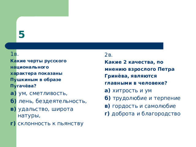 1в. Какие черты русского национального характера показаны Пушкиным в образе Пугачёва? а) ум, сметливость, б) лень, бездеятельность, в) удальство, широта натуры, г) склонность к пьянству 2в. Какие 2 качества, по мнению взрослого Петра Гринёва, являются главными в человеке? а) хитрость и ум б) трудолюбие и терпение в) гордость и самолюбие г) доброта и благородство 