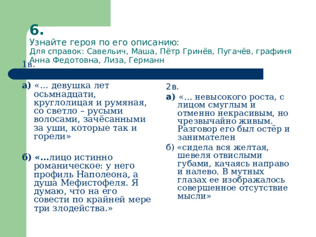 6.  Узнайте героя по его описанию:  Для справок: Савельич, Маша, Пётр Гринёв, Пугачёв, графиня Анна Федотовна, Лиза, Германн 1в. а) «… девушка лет осьмнадцати, круглолицая и румяная, со светло – русыми волосами, зачёсанными за уши, которые так и горели» б) «… лицо истинно романическое: у него профиль Наполеона, а душа Мефистофеля. Я думаю, что на его совести по крайней мере три злодейства.» 2в. а ) «… невысокого роста, с лицом смуглым и отменно некрасивым, но чрезвычайно живым. Разговор его был остёр и занимателен б) «сидела вся желтая, шевеля отвислыми губами, качаясь направо и налево. В мутных глазах ее изображалось совершенное отсутствие мысли» 