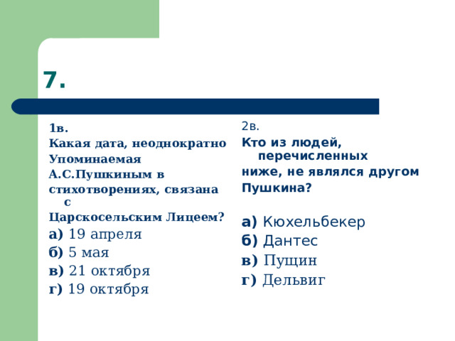 2в. Кто из людей, перечисленных ниже, не являлся другом Пушкина?  а) Кюхельбекер б) Дантес в) Пущин г) Дельвиг 1в. Какая дата, неоднократно Упоминаемая А.С.Пушкиным в стихотворениях, связана с Царскосельским Лицеем? а) 19 апреля б) 5 мая в) 21 октября г) 19 октября 