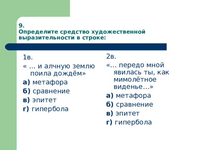 9.  Определите средство художественной выразительности в строке: 2в. «… передо мной явилась ты, как мимолётное виденье…» а) метафора б) сравнение в) эпитет г) гипербола 1в. « … и алчную землю поила дождём» а) метафора б) сравнение в) эпитет г) гипербола 