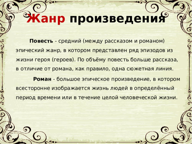 Жанр произведения  Повесть - средний (между рассказом и романом) эпический жанр, в котором представлен ряд эпизодов из жизни героя (героев). По объёму повесть больше рассказа, в отличие от романа, как правило, одна сюжетная линия.  Роман - большое эпическое произведение, в котором всесторонне изображается жизнь людей в определённый период времени или в течение целой человеческой жизни.  