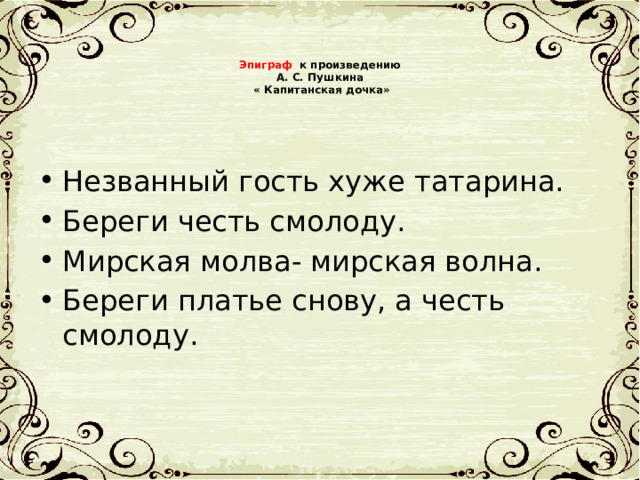 Эпиграф к произведению А. С. Пушкина « Капитанская дочка» Незванный гость хуже татарина. Береги честь смолоду. Мирская молва- мирская волна. Береги платье снову, а честь смолод у. 